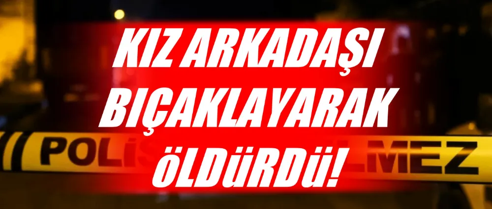 Kız arkadaşı bıçaklayarak öldürdü!