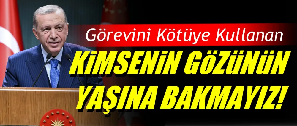 Cumhurbaşkanı Erdoğan; Görevini kötüye kullananın gözünün yaşına bakmayız