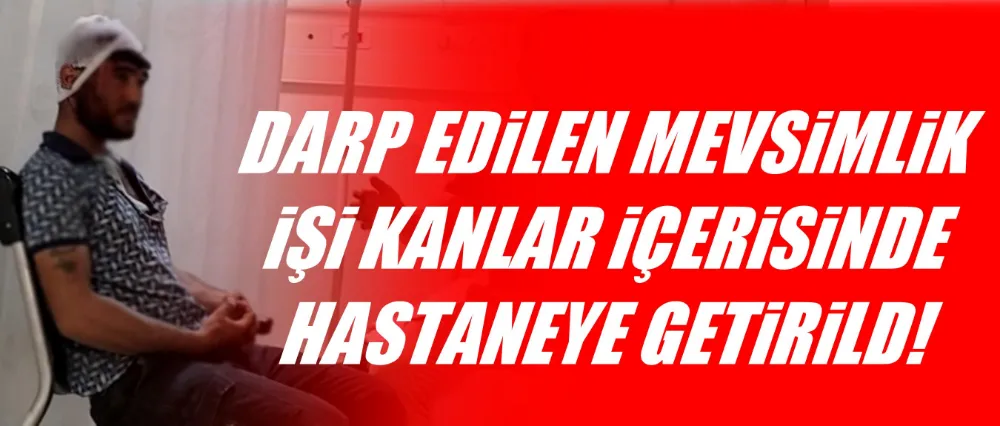 Darp edilen mevsimlik işçi kanlar içerisinde hastaneye getirildi!